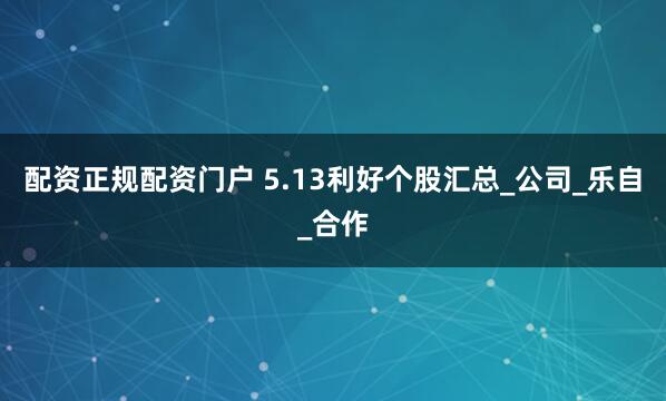 配资正规配资门户 5.13利好个股汇总_公司_乐自_合作