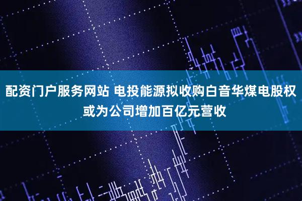 配资门户服务网站 电投能源拟收购白音华煤电股权  或为公司增加百亿元营收