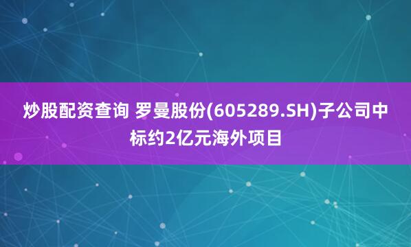 炒股配资查询 罗曼股份(605289.SH)子公司中标约2亿元海外项目
