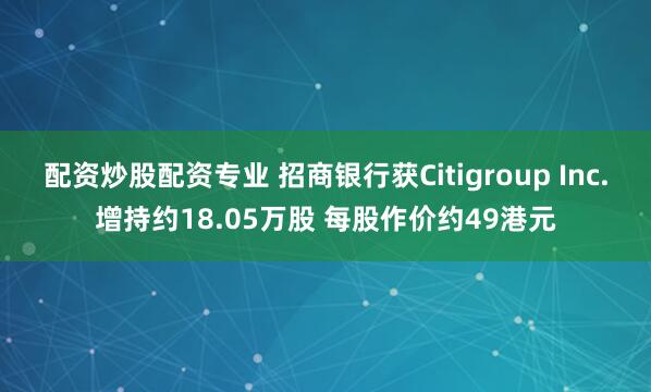 配资炒股配资专业 招商银行获Citigroup Inc.增持约18.05万股 每股作价约49港元