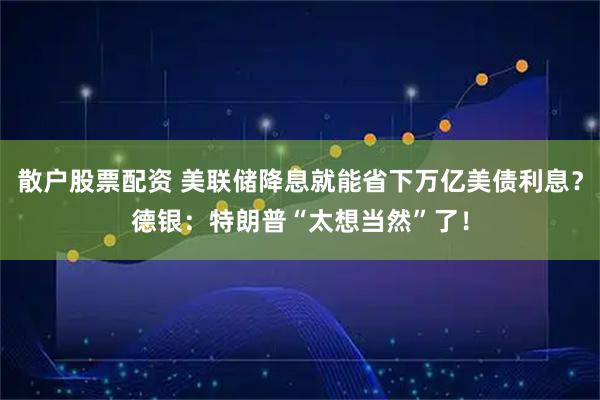 散户股票配资 美联储降息就能省下万亿美债利息？德银：特朗普“太想当然”了！