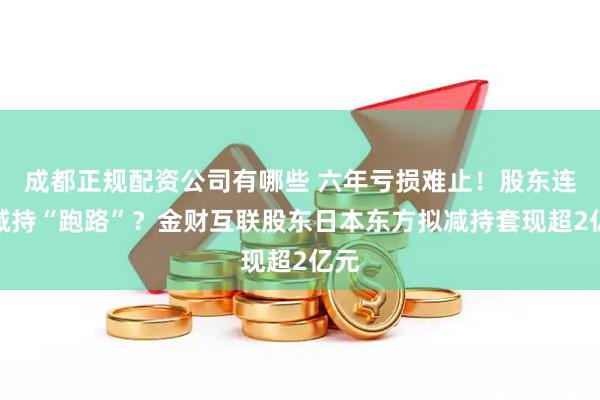 成都正规配资公司有哪些 六年亏损难止！股东连环减持“跑路”？金财互联股东日本东方拟减持套现超2亿元