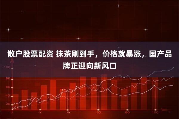 散户股票配资 抹茶刚到手，价格就暴涨，国产品牌正迎向新风口