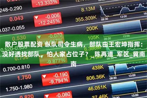 散户股票配资 纵队司令生病，部队由王宏坤指挥：没好透找部队，怕人家占位子？_陈再道_军区_冀南
