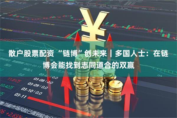 散户股票配资 “链博”创未来｜多国人士：在链博会能找到志同道合的双赢