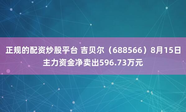 正规的配资炒股平台 吉贝尔（688566）8月15日主力资金净卖出596.73万元